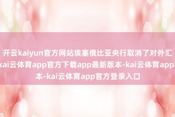 开云kaiyun官方网站埃塞俄比亚央行取消了对外汇阛阓的末端-kai云体育app官方下载app最新版本-kai云体育app官方登录入口