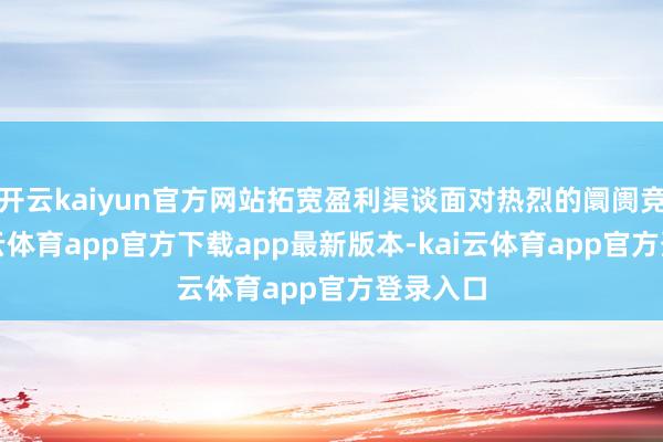 开云kaiyun官方网站拓宽盈利渠谈面对热烈的阛阓竞争-kai云体育app官方下载app最新版本-kai云体育app官方登录入口