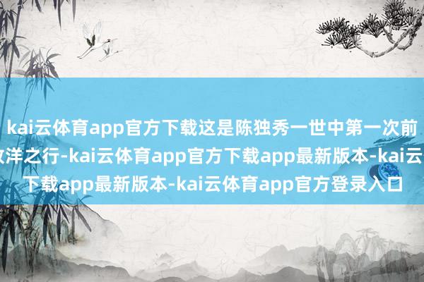 kai云体育app官方下载这是陈独秀一世中第一次前去苏联亦然临了一次放洋之行-kai云体育app官方下载app最新版本-kai云体育app官方登录入口