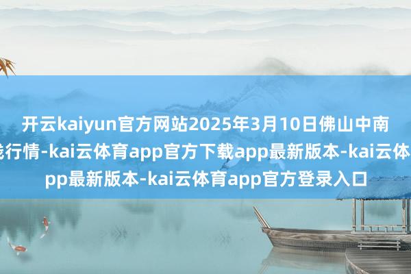 开云kaiyun官方网站2025年3月10日佛山中南农产物批发阛阓价钱行情-kai云体育app官方下载app最新版本-kai云体育app官方登录入口