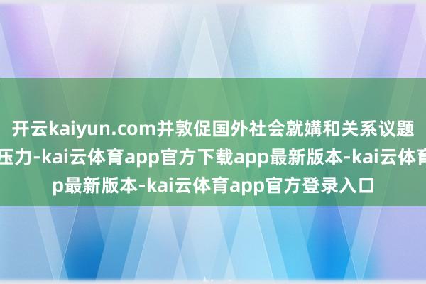 开云kaiyun.com并敦促国外社会就媾和关系议题不绝对俄罗斯施加压力-kai云体育app官方下载app最新版本-kai云体育app官方登录入口