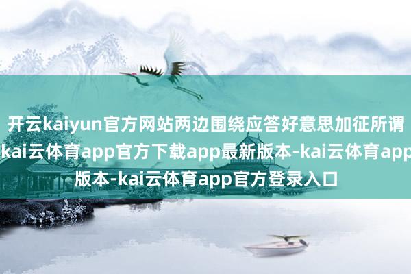 开云kaiyun官方网站两边围绕应答好意思加征所谓“平等关税”-kai云体育app官方下载app最新版本-kai云体育app官方登录入口