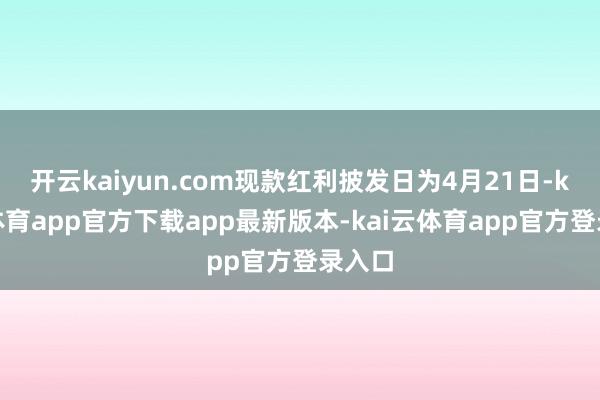 开云kaiyun.com现款红利披发日为4月21日-kai云体育app官方下载app最新版本-kai云体育app官方登录入口