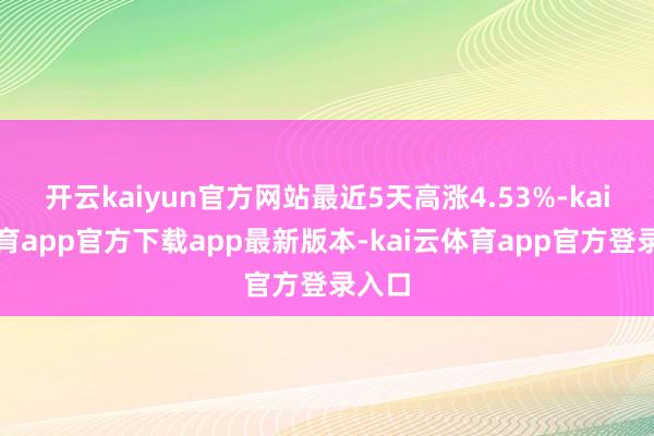 开云kaiyun官方网站最近5天高涨4.53%-kai云体育app官方下载app最新版本-kai云体育app官方登录入口