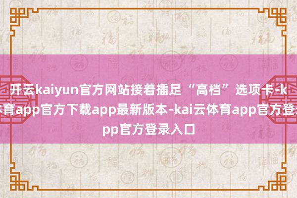 开云kaiyun官方网站接着插足 “高档” 选项卡-kai云体育app官方下载app最新版本-kai云体育app官方登录入口