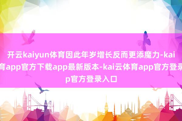 开云kaiyun体育因此年岁增长反而更添魔力-kai云体育app官方下载app最新版本-kai云体育app官方登录入口