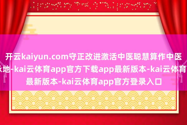 开云kaiyun.com守正改进激活中医聪慧算作中医药文化的要紧传承地-kai云体育app官方下载app最新版本-kai云体育app官方登录入口