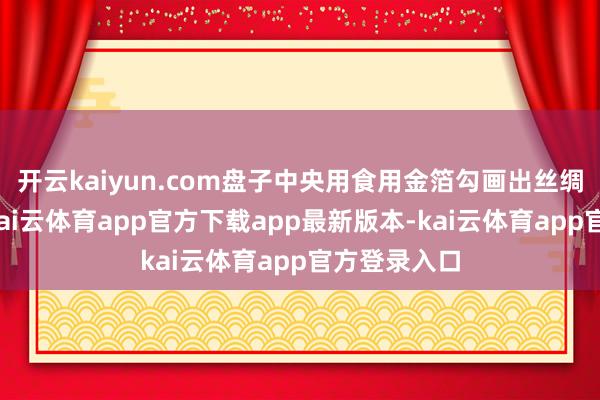 开云kaiyun.com盘子中央用食用金箔勾画出丝绸之路舆图-kai云体育app官方下载app最新版本-kai云体育app官方登录入口