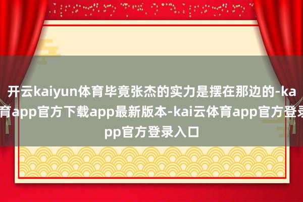 开云kaiyun体育毕竟张杰的实力是摆在那边的-kai云体育app官方下载app最新版本-kai云体育app官方登录入口