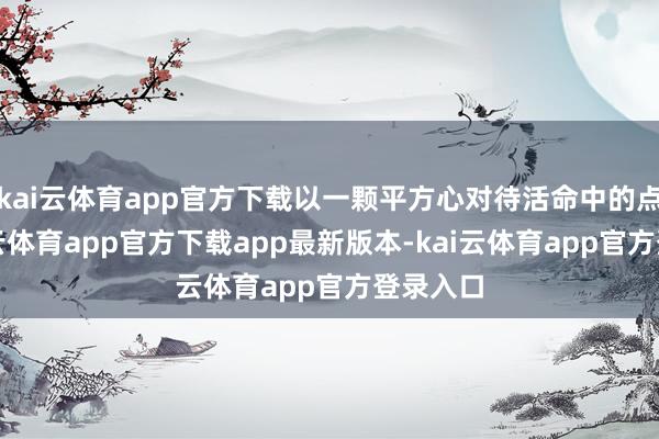 kai云体育app官方下载以一颗平方心对待活命中的点滴-kai云体育app官方下载app最新版本-kai云体育app官方登录入口