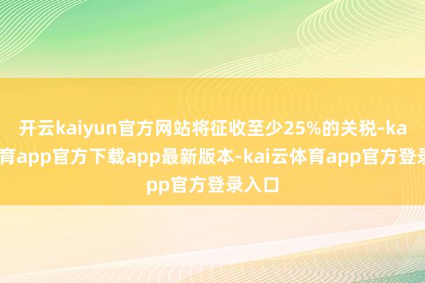 开云kaiyun官方网站将征收至少25%的关税-kai云体育app官方下载app最新版本-kai云体育app官方登录入口