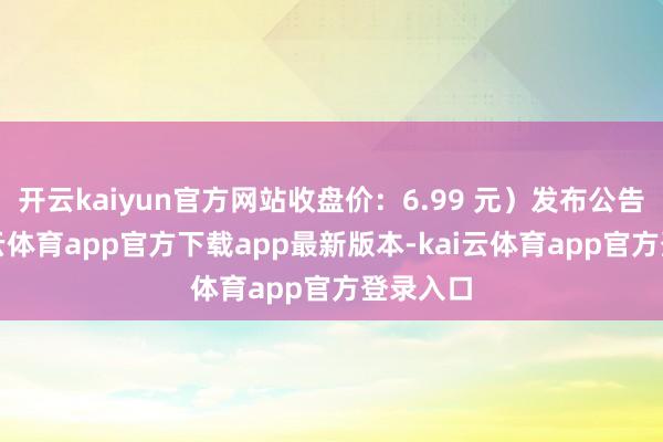 开云kaiyun官方网站收盘价：6.99 元）发布公告称-kai云体育app官方下载app最新版本-kai云体育app官方登录入口