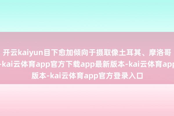 开云kaiyun目下愈加倾向于摄取像土耳其、摩洛哥这么的地方地-kai云体育app官方下载app最新版本-kai云体育app官方登录入口