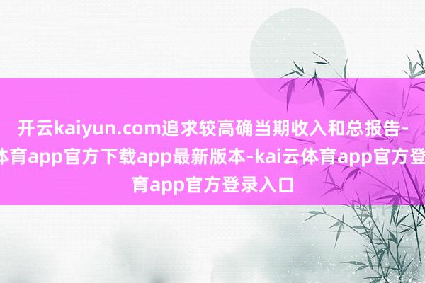 开云kaiyun.com追求较高确当期收入和总报告-kai云体育app官方下载app最新版本-kai云体育app官方登录入口