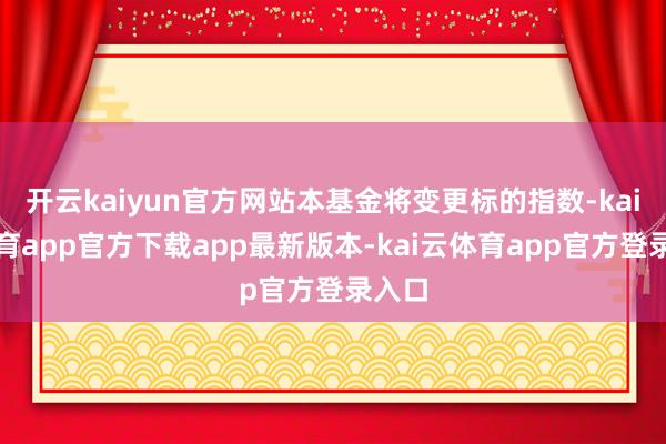 开云kaiyun官方网站本基金将变更标的指数-kai云体育app官方下载app最新版本-kai云体育app官方登录入口