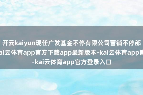 开云kaiyun现任广发基金不停有限公司营销不停部副总司理-kai云体育app官方下载app最新版本-kai云体育app官方登录入口
