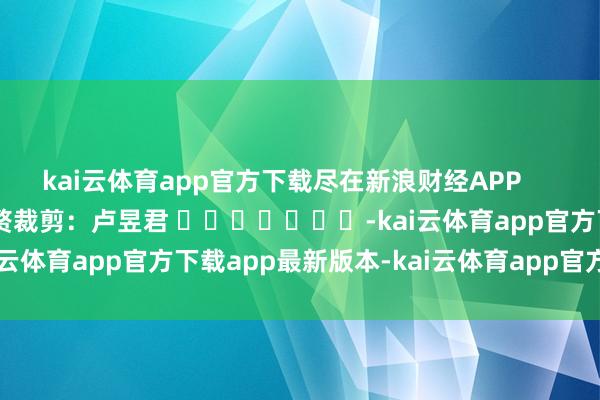 kai云体育app官方下载尽在新浪财经APP            						累赘裁剪：卢昱君 							-kai云体育app官方下载app最新版本-kai云体育app官方登录入口