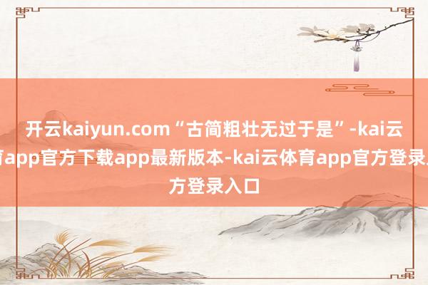 开云kaiyun.com“古简粗壮无过于是”-kai云体育app官方下载app最新版本-kai云体育app官方登录入口