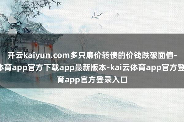 开云kaiyun.com多只廉价转债的价钱跌破面值-kai云体育app官方下载app最新版本-kai云体育app官方登录入口
