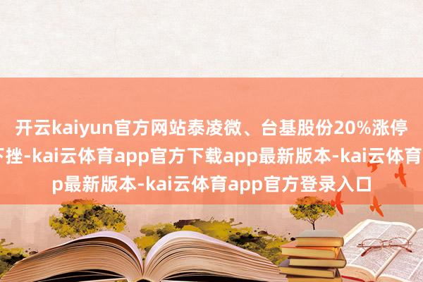 开云kaiyun官方网站泰凌微、台基股份20%涨停；石油板块再度下挫-kai云体育app官方下载app最新版本-kai云体育app官方登录入口
