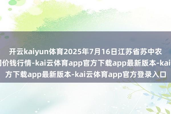 开云kaiyun体育2025年7月16日江苏省苏中农副家具交游中心有限公司价钱行情-kai云体育app官方下载app最新版本-kai云体育app官方登录入口