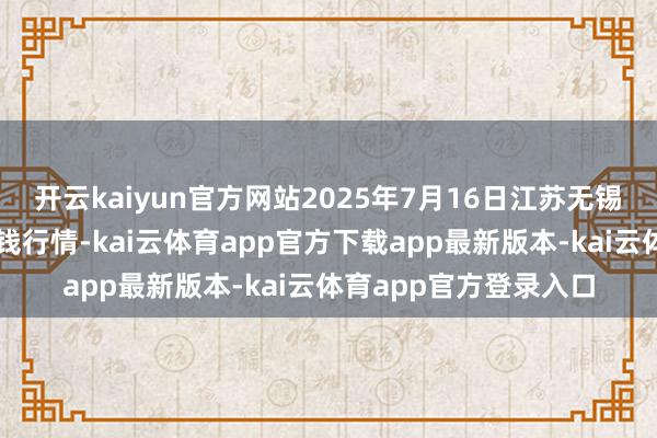 开云kaiyun官方网站2025年7月16日江苏无锡向阳农居品大阛阓价钱行情-kai云体育app官方下载app最新版本-kai云体育app官方登录入口