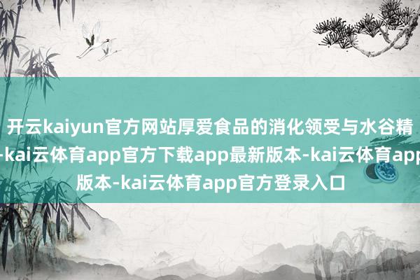 开云kaiyun官方网站厚爱食品的消化领受与水谷精微的运化输布-kai云体育app官方下载app最新版本-kai云体育app官方登录入口