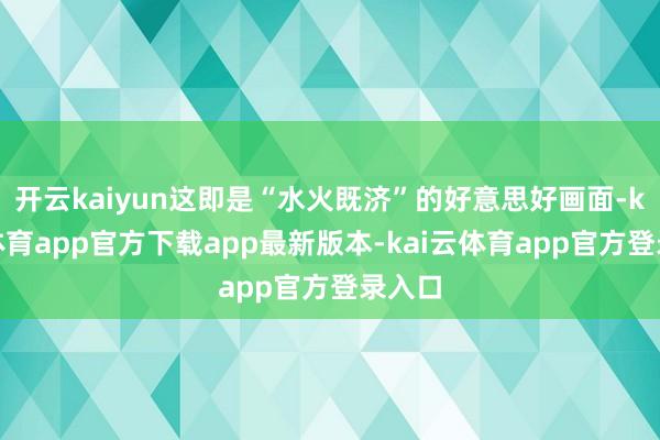 开云kaiyun这即是“水火既济”的好意思好画面-kai云体育app官方下载app最新版本-kai云体育app官方登录入口