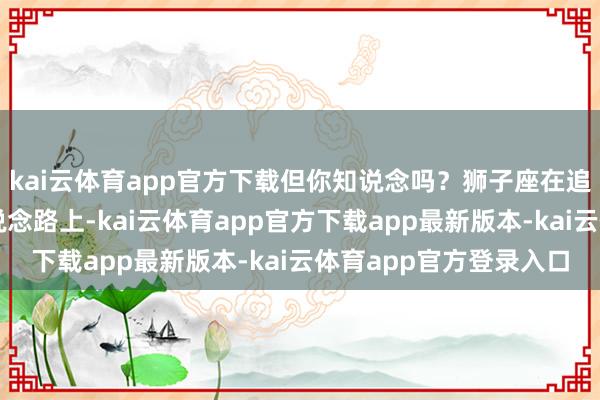 kai云体育app官方下载但你知说念吗？狮子座在追求财气和爱情双赢的说念路上-kai云体育app官方下载app最新版本-kai云体育app官方登录入口