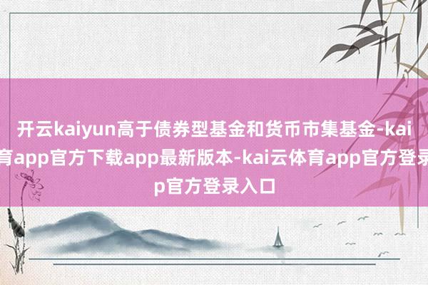 开云kaiyun高于债券型基金和货币市集基金-kai云体育app官方下载app最新版本-kai云体育app官方登录入口