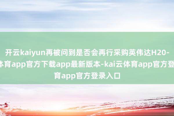 开云kaiyun再被问到是否会再行采购英伟达H20-kai云体育app官方下载app最新版本-kai云体育app官方登录入口