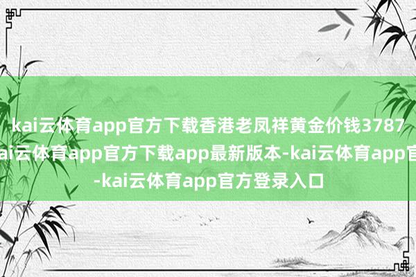 kai云体育app官方下载香港老凤祥黄金价钱37870港币/两-kai云体育app官方下载app最新版本-kai云体育app官方登录入口