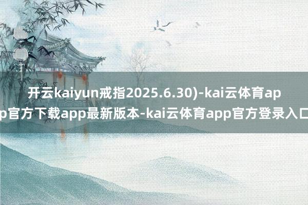 开云kaiyun戒指2025.6.30)-kai云体育app官方下载app最新版本-kai云体育app官方登录入口