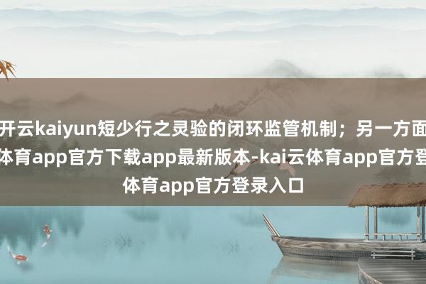 开云kaiyun短少行之灵验的闭环监管机制;另一方面-kai云体育app官方下载app最新版本-kai云体育app官方登录入口