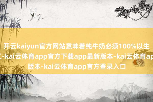 开云kaiyun官方网站意味着纯牛奶必须100%以生牛乳为原料加工-kai云体育app官方下载app最新版本-kai云体育app官方登录入口