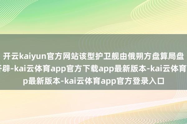 开云kaiyun官方网站该型护卫舰由俄朔方盘算局盘算、朔方造船坞开辟-kai云体育app官方下载app最新版本-kai云体育app官方登录入口
