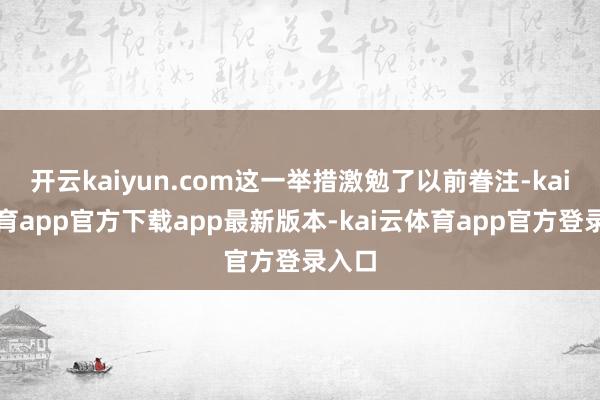 开云kaiyun.com这一举措激勉了以前眷注-kai云体育app官方下载app最新版本-kai云体育app官方登录入口
