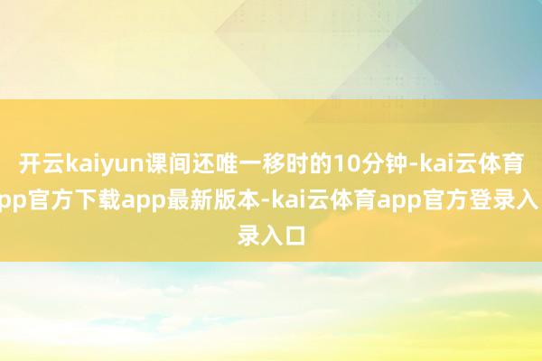 开云kaiyun课间还唯一移时的10分钟-kai云体育app官方下载app最新版本-kai云体育app官方登录入口