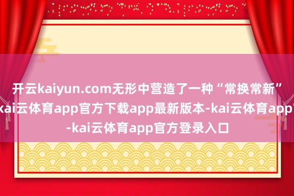 开云kaiyun.com无形中营造了一种“常换常新”的铺张期待-kai云体育app官方下载app最新版本-kai云体育app官方登录入口