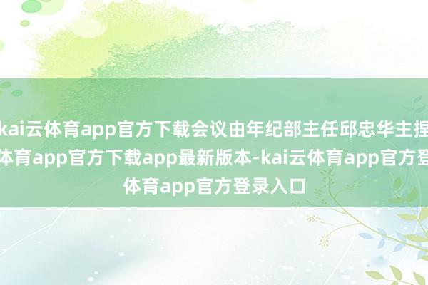 kai云体育app官方下载会议由年纪部主任邱忠华主捏-kai云体育app官方下载app最新版本-kai云体育app官方登录入口