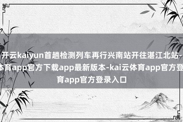 开云kaiyun首趟检测列车再行兴南站开往湛江北站-kai云体育app官方下载app最新版本-kai云体育app官方登录入口
