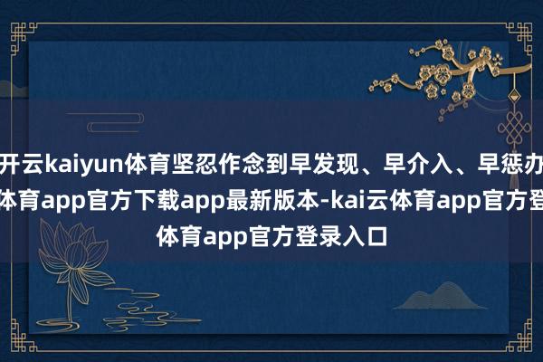开云kaiyun体育坚忍作念到早发现、早介入、早惩办-kai云体育app官方下载app最新版本-kai云体育app官方登录入口