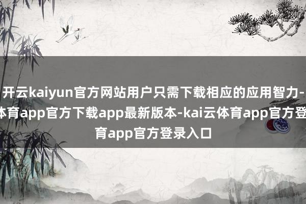 开云kaiyun官方网站用户只需下载相应的应用智力-kai云体育app官方下载app最新版本-kai云体育app官方登录入口