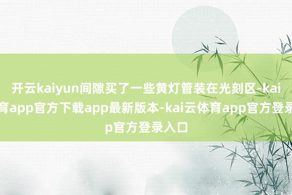 开云kaiyun间隙买了一些黄灯管装在光刻区-kai云体育app官方下载app最新版本-kai云体育app官方登录入口