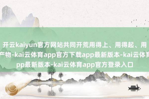 开云kaiyun官方网站共同开荒用得上、用得起、用得好的优质工夫和产物-kai云体育app官方下载app最新版本-kai云体育app官方登录入口