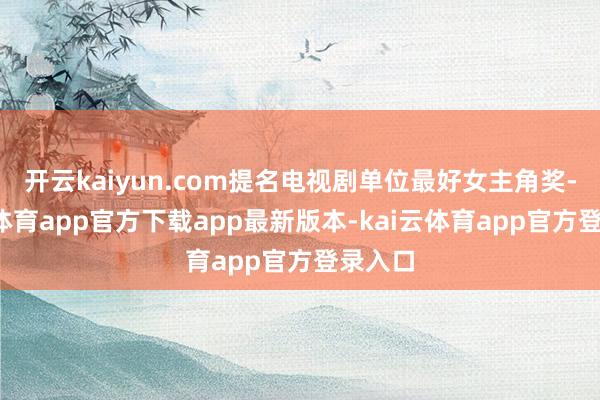 开云kaiyun.com提名电视剧单位最好女主角奖-kai云体育app官方下载app最新版本-kai云体育app官方登录入口