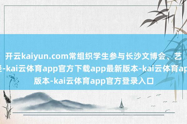 开云kaiyun.com常组织学生参与长沙文博会、艺术节等实践行径-kai云体育app官方下载app最新版本-kai云体育app官方登录入口