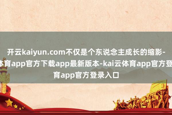开云kaiyun.com不仅是个东说念主成长的缩影-kai云体育app官方下载app最新版本-kai云体育app官方登录入口