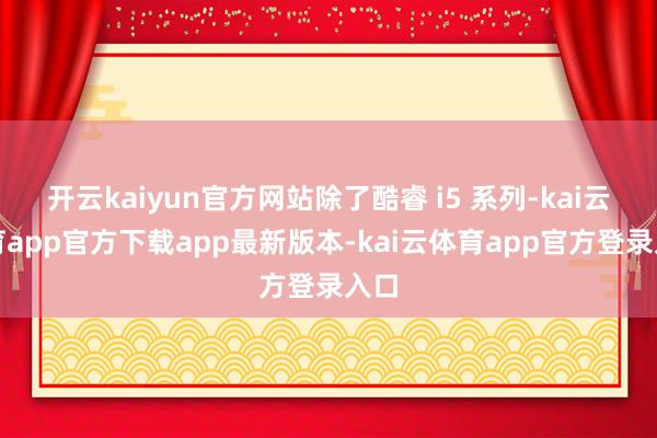开云kaiyun官方网站除了酷睿 i5 系列-kai云体育app官方下载app最新版本-kai云体育app官方登录入口