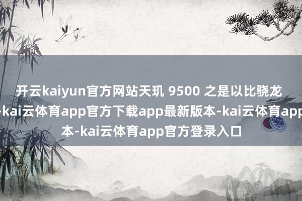 开云kaiyun官方网站天玑 9500 之是以比骁龙 8 至尊版低廉-kai云体育app官方下载app最新版本-kai云体育app官方登录入口